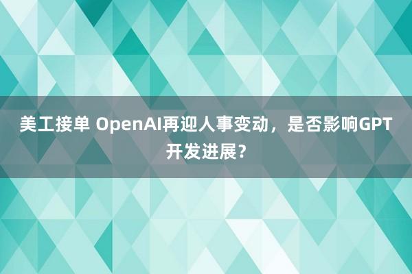 美工接单 OpenAI再迎人事变动，是否影响GPT开发进展？