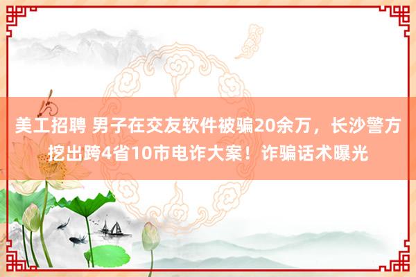 美工招聘 男子在交友软件被骗20余万，长沙警方挖出跨4省10市电诈大案！诈骗话术曝光