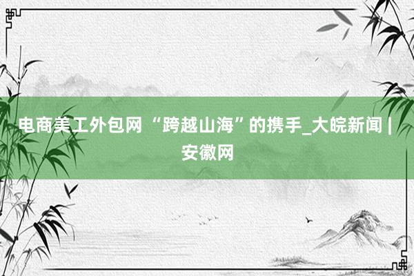 电商美工外包网 “跨越山海”的携手_大皖新闻 | 安徽网