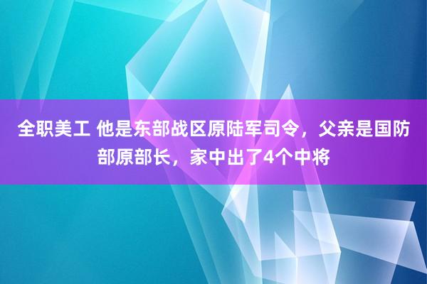 全职美工 他是东部战区原陆军司令，父亲是国防部原部长，家中出了4个中将