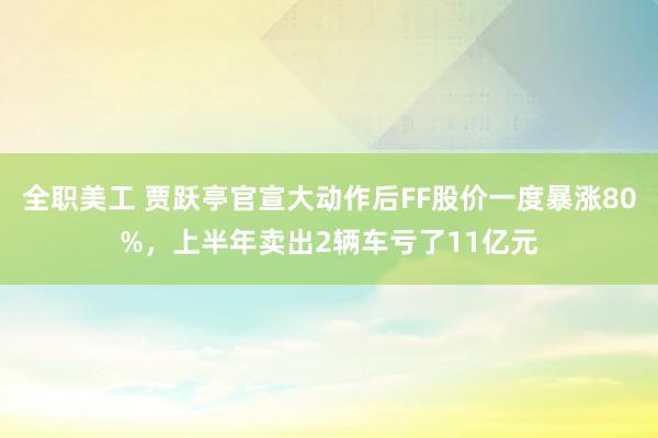 全职美工 贾跃亭官宣大动作后FF股价一度暴涨80%，上半年卖出2辆车亏了11亿元