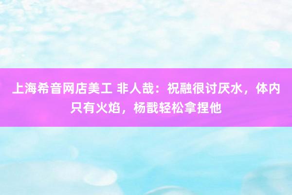 上海希音网店美工 非人哉：祝融很讨厌水，体内只有火焰，杨戬轻松拿捏他