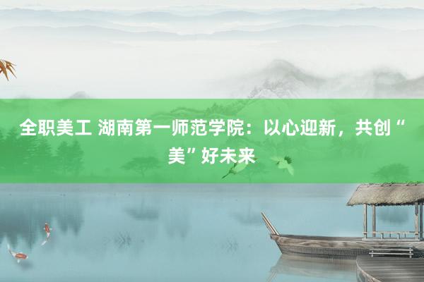 全职美工 湖南第一师范学院：以心迎新，共创“美”好未来