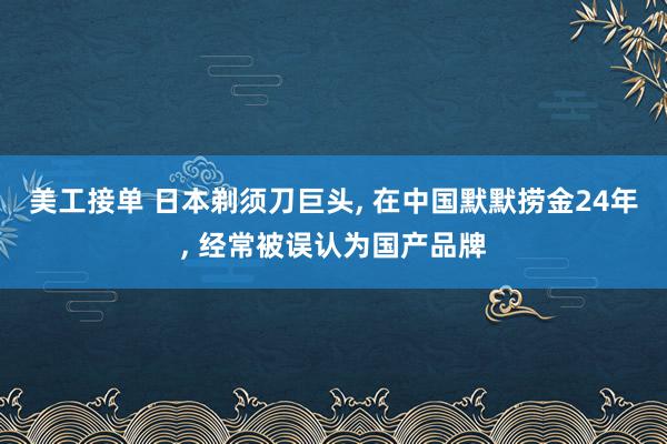 美工接单 日本剃须刀巨头, 在中国默默捞金24年, 经常被误认为国产品牌