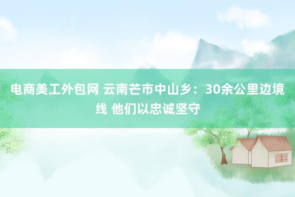 电商美工外包网 云南芒市中山乡：30余公里边境线 他们以忠诚坚守