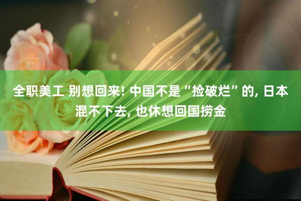 全职美工 别想回来! 中国不是“捡破烂”的, 日本混不下去, 也休想回国捞金